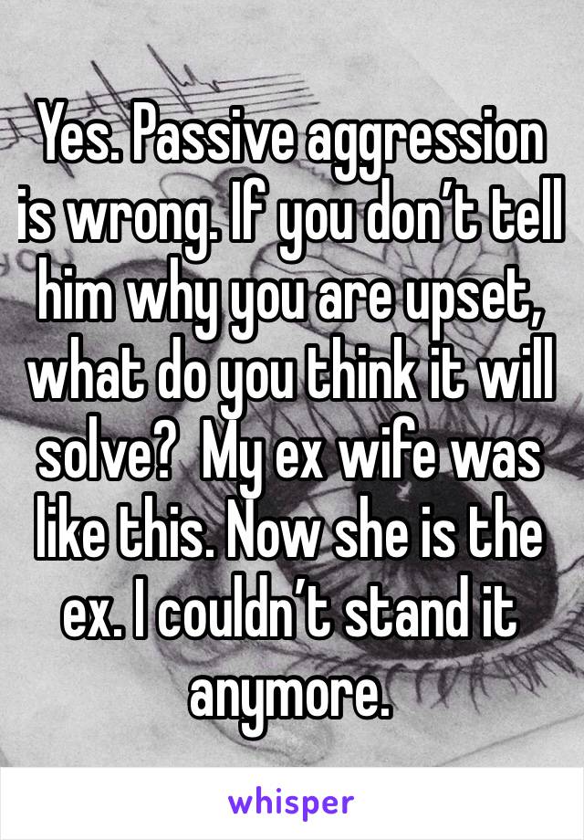 Yes. Passive aggression is wrong. If you don’t tell him why you are upset, what do you think it will solve?  My ex wife was like this. Now she is the ex. I couldn’t stand it anymore. 