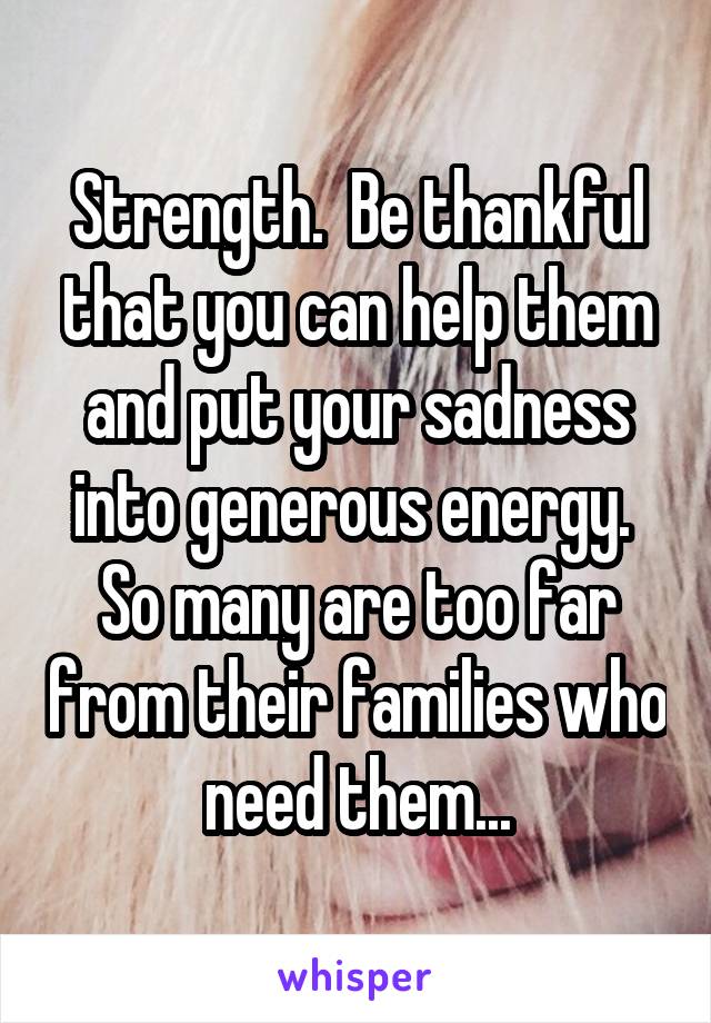 Strength.  Be thankful that you can help them and put your sadness into generous energy.  So many are too far from their families who need them...