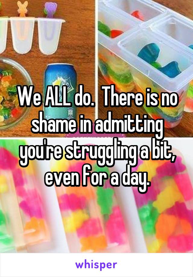 We ALL do.  There is no shame in admitting you're struggling a bit, even for a day.