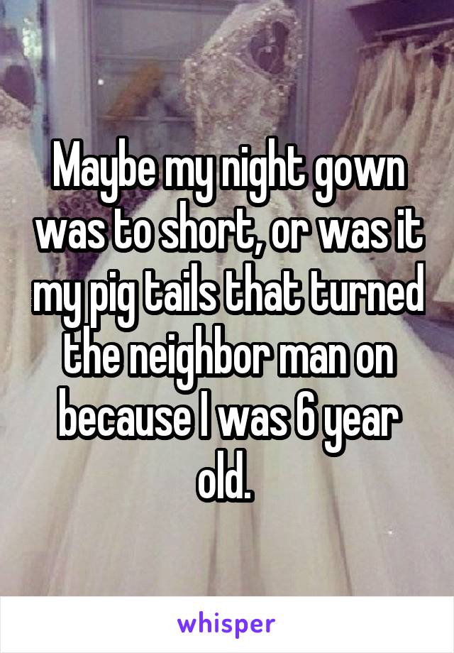 Maybe my night gown was to short, or was it my pig tails that turned the neighbor man on because I was 6 year old. 