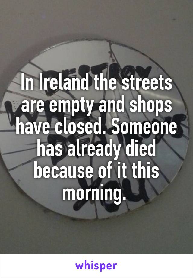 In Ireland the streets are empty and shops have closed. Someone has already died because of it this morning. 