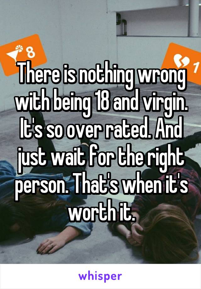 There is nothing wrong with being 18 and virgin. It's so over rated. And just wait for the right person. That's when it's worth it.