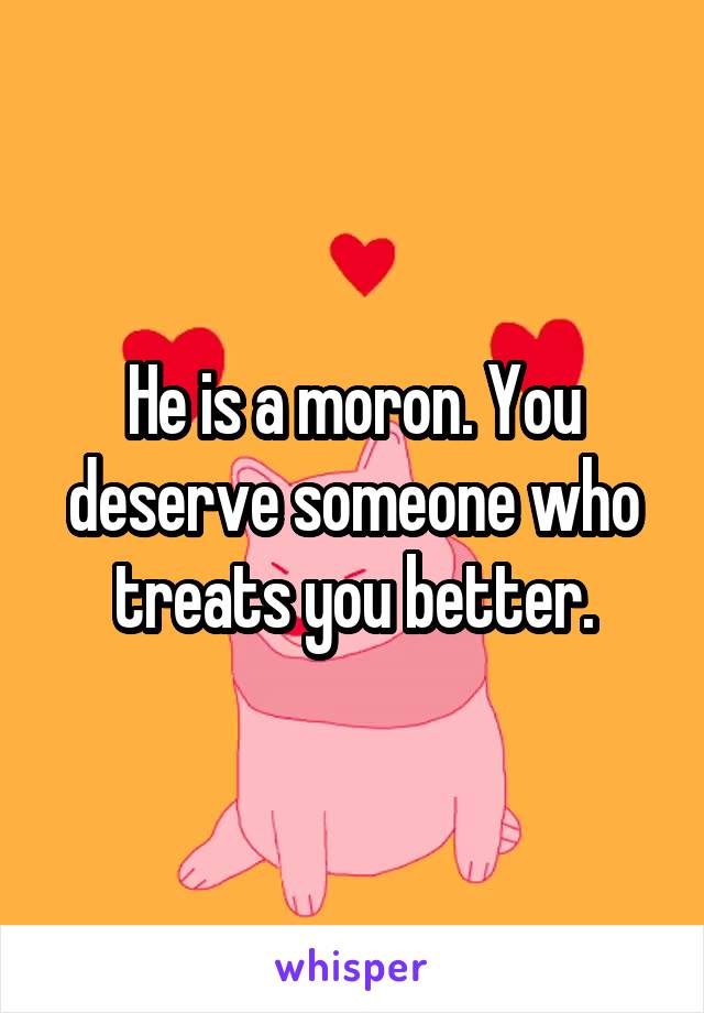 He is a moron. You deserve someone who treats you better.