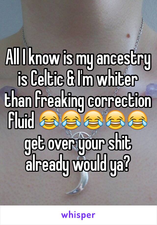 All I know is my ancestry is Celtic & I'm whiter than freaking correction fluid 😂😂😂😂😂 get over your shit already would ya?