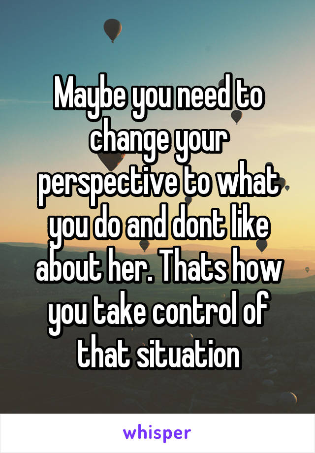 Maybe you need to change your perspective to what you do and dont like about her. Thats how you take control of that situation