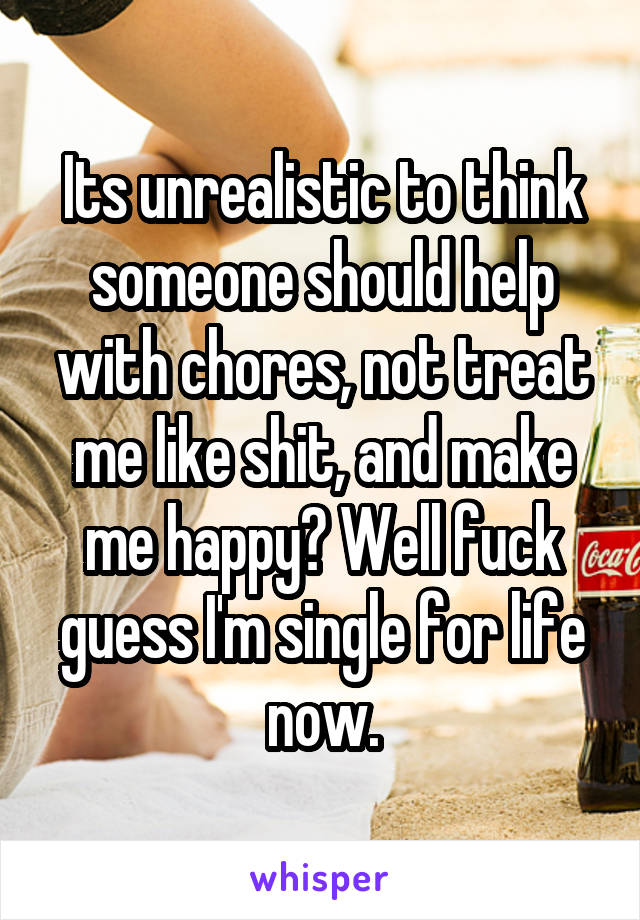 Its unrealistic to think someone should help with chores, not treat me like shit, and make me happy? Well fuck guess I'm single for life now.