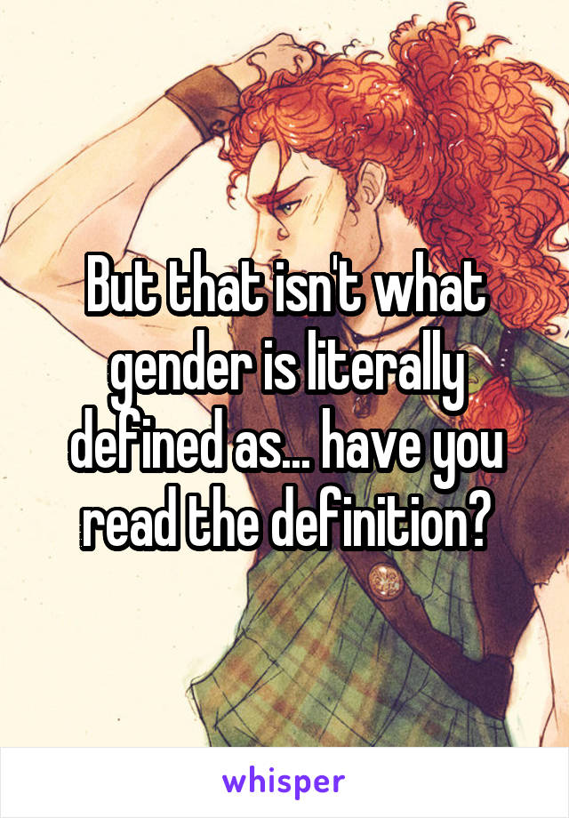 But that isn't what gender is literally defined as... have you read the definition?