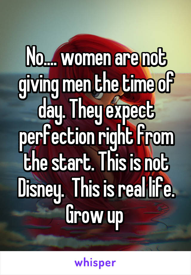 No.... women are not giving men the time of day. They expect perfection right from the start. This is not Disney.  This is real life. Grow up 