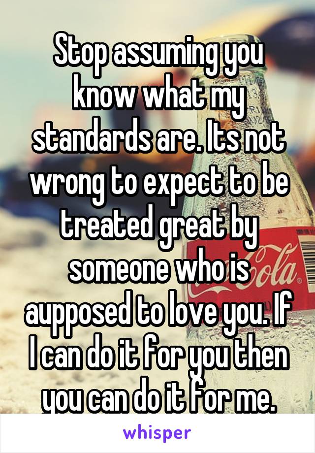 Stop assuming you know what my standards are. Its not wrong to expect to be treated great by someone who is aupposed to love you. If I can do it for you then you can do it for me.