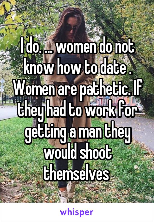 I do. ... women do not know how to date . Women are pathetic. If they had to work for getting a man they would shoot themselves 