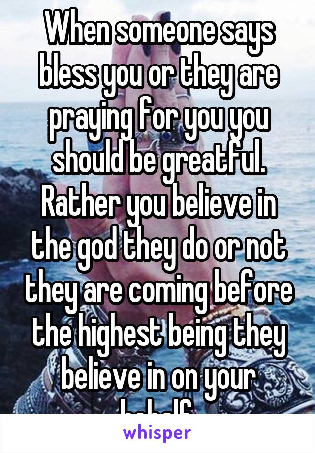 When someone says bless you or they are praying for you you should be greatful. Rather you believe in the god they do or not they are coming before the highest being they believe in on your behalf.