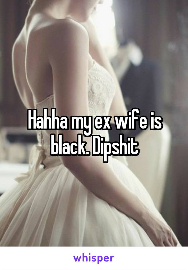 Hahha my ex wife is black. Dipshit