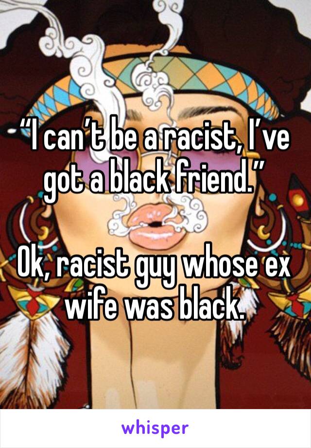 “I can’t be a racist, I’ve got a black friend.”

Ok, racist guy whose ex wife was black.