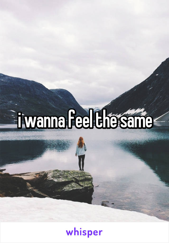 i wanna feel the same