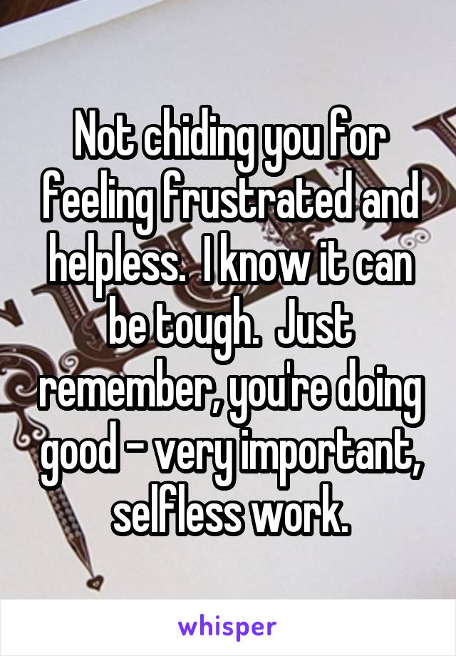 Not chiding you for feeling frustrated and helpless.  I know it can be tough.  Just remember, you're doing good - very important, selfless work.