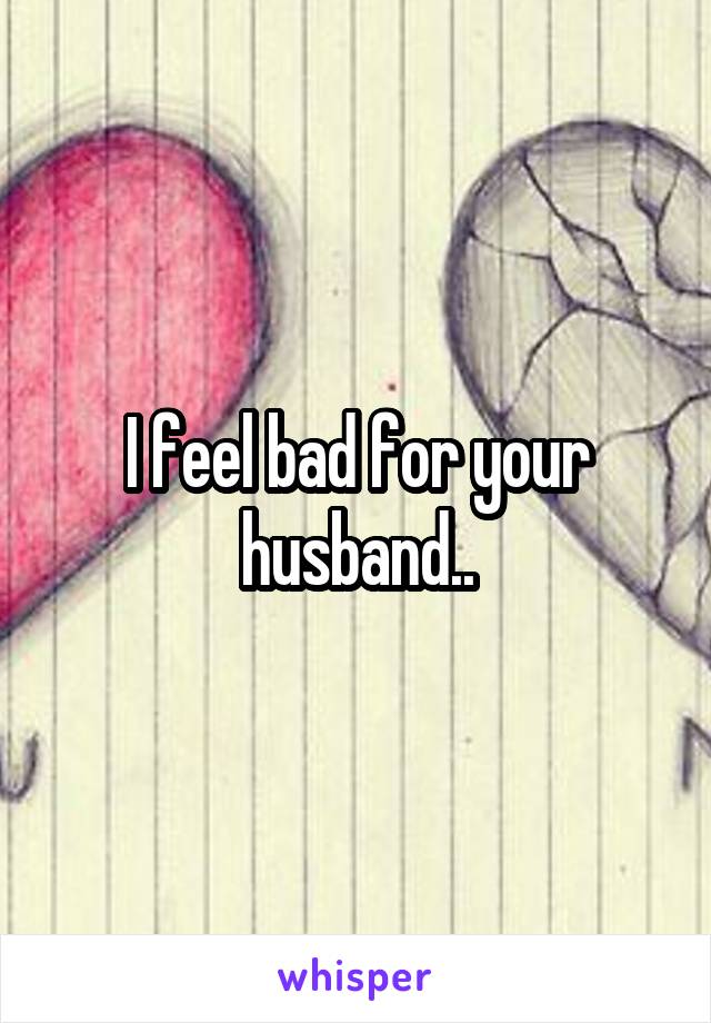 I feel bad for your husband..