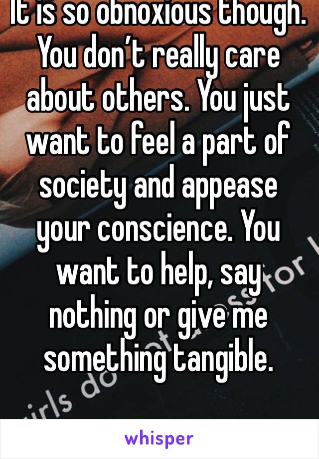 It is so obnoxious though. You don’t really care about others. You just want to feel a part of society and appease your conscience. You want to help, say nothing or give me something tangible. 