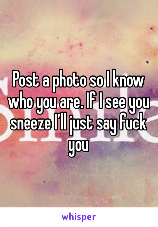 Post a photo so I know who you are. If I see you sneeze I’ll just say fuck you