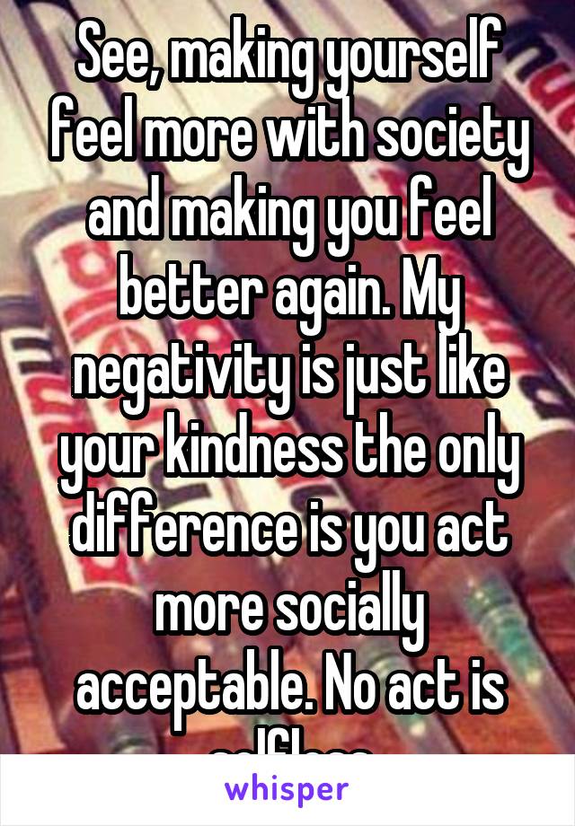 See, making yourself feel more with society and making you feel better again. My negativity is just like your kindness the only difference is you act more socially acceptable. No act is selfless