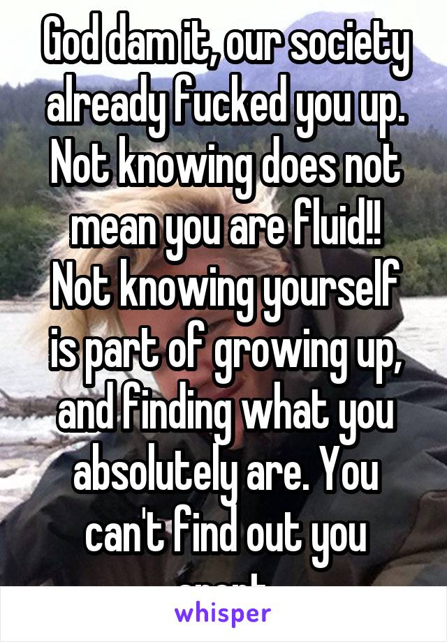 God dam it, our society already fucked you up. Not knowing does not mean you are fluid!!
Not knowing yourself is part of growing up, and finding what you absolutely are. You can't find out you arent.