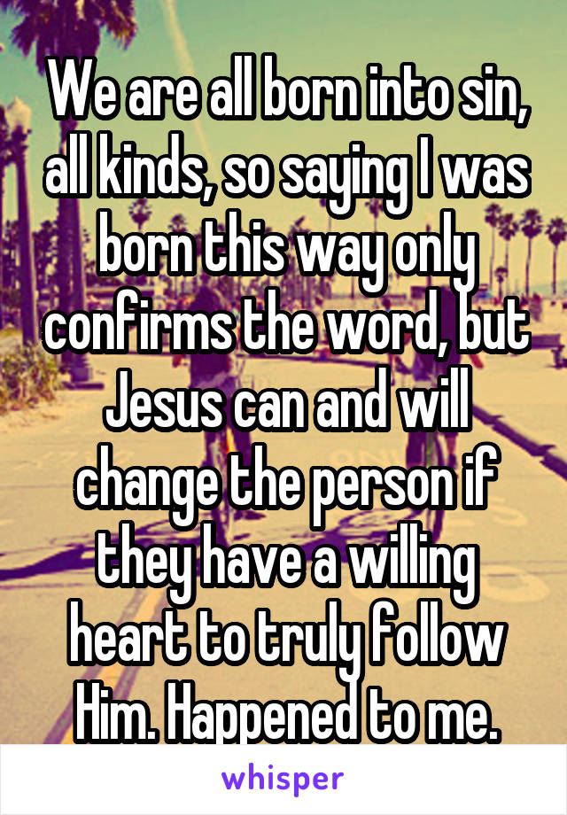 We are all born into sin, all kinds, so saying I was born this way only confirms the word, but Jesus can and will change the person if they have a willing heart to truly follow Him. Happened to me.
