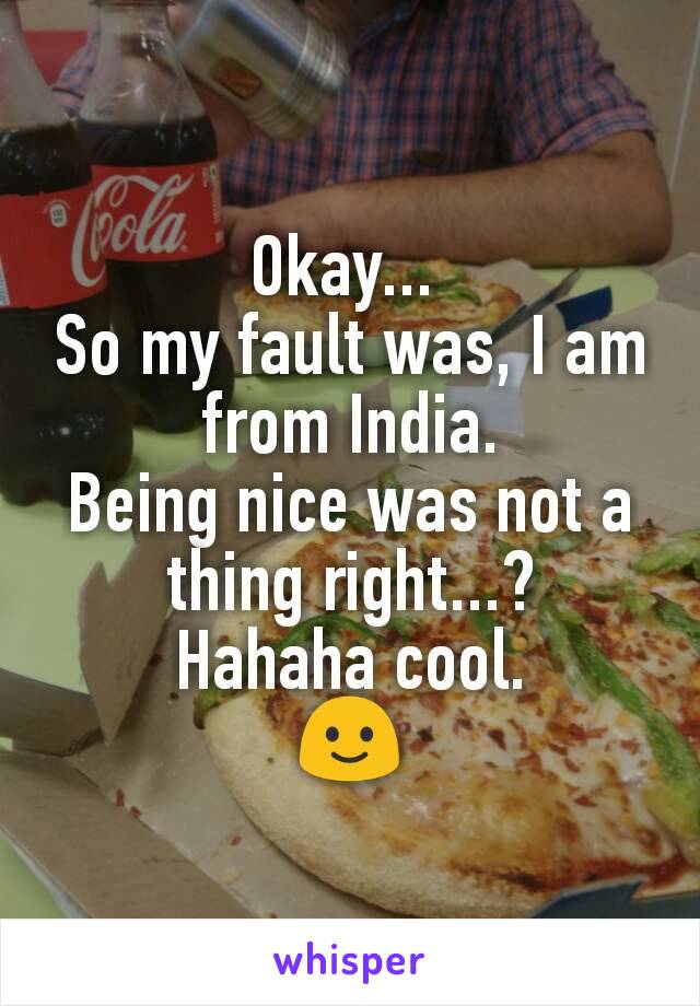 Okay... 
So my fault was, I am from India.
Being nice was not a thing right...?
Hahaha cool.
🙂