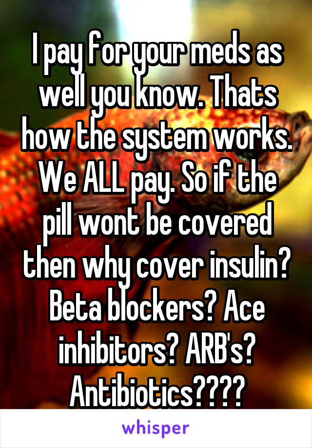 I pay for your meds as well you know. Thats how the system works. We ALL pay. So if the pill wont be covered then why cover insulin? Beta blockers? Ace inhibitors? ARB's? Antibiotics????