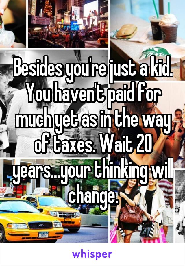 Besides you're just a kid. You haven't paid for much yet as in the way of taxes. Wait 20 years...your thinking will change.