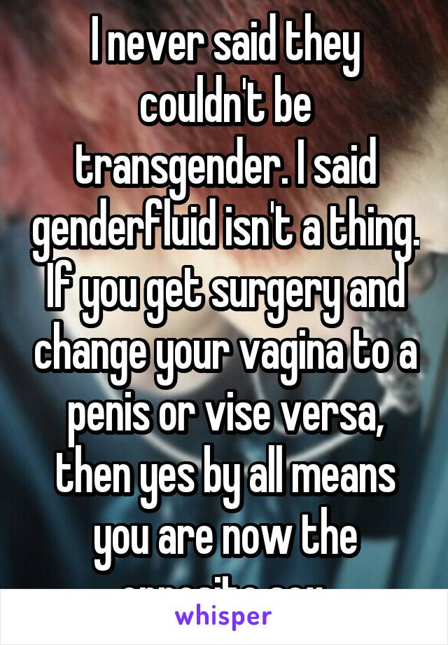 I never said they couldn't be transgender. I said genderfluid isn't a thing. If you get surgery and change your vagina to a penis or vise versa, then yes by all means you are now the opposite sex.