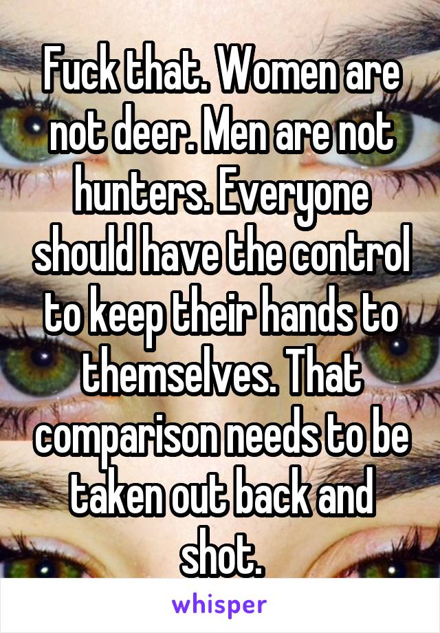 Fuck that. Women are not deer. Men are not hunters. Everyone should have the control to keep their hands to themselves. That comparison needs to be taken out back and shot.