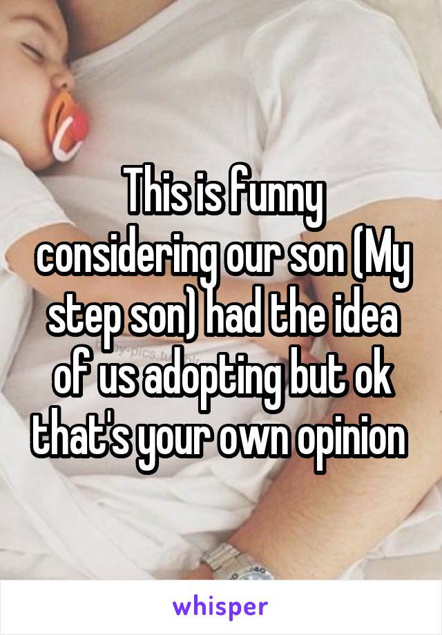 This is funny considering our son (My step son) had the idea of us adopting but ok that's your own opinion 