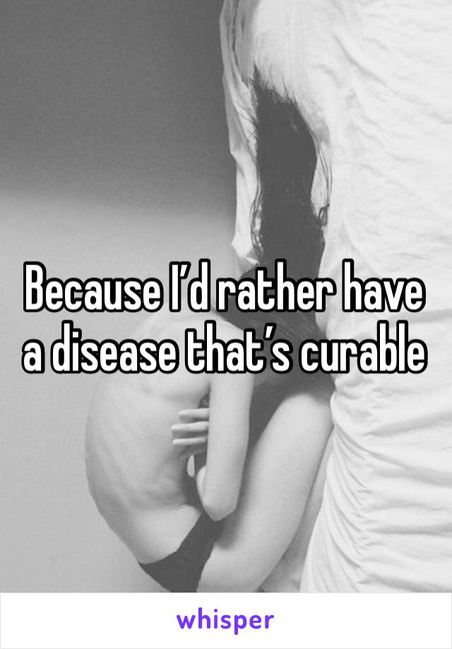 Because I’d rather have a disease that’s curable