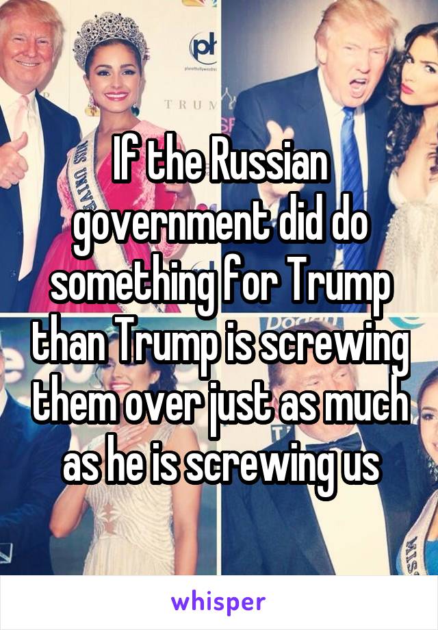 If the Russian government did do something for Trump than Trump is screwing them over just as much as he is screwing us