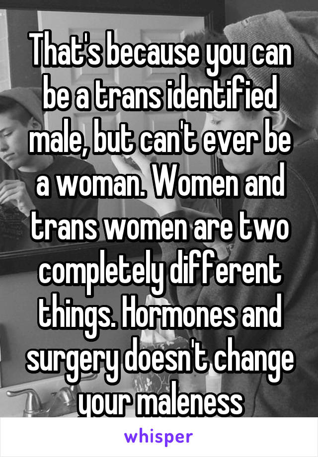 That's because you can be a trans identified male, but can't ever be a woman. Women and trans women are two completely different things. Hormones and surgery doesn't change your maleness