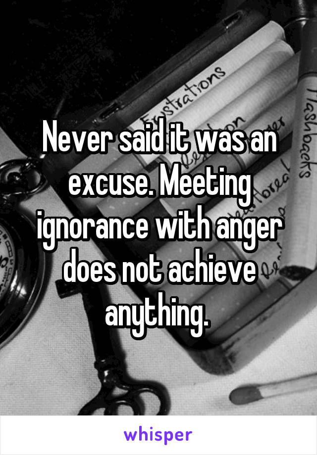 Never said it was an excuse. Meeting ignorance with anger does not achieve anything. 