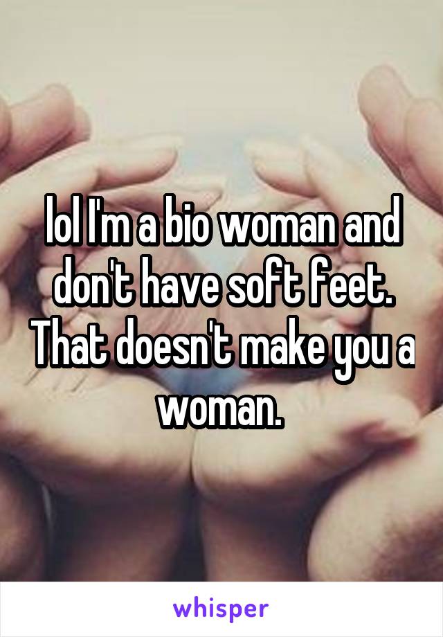 lol I'm a bio woman and don't have soft feet. That doesn't make you a woman. 