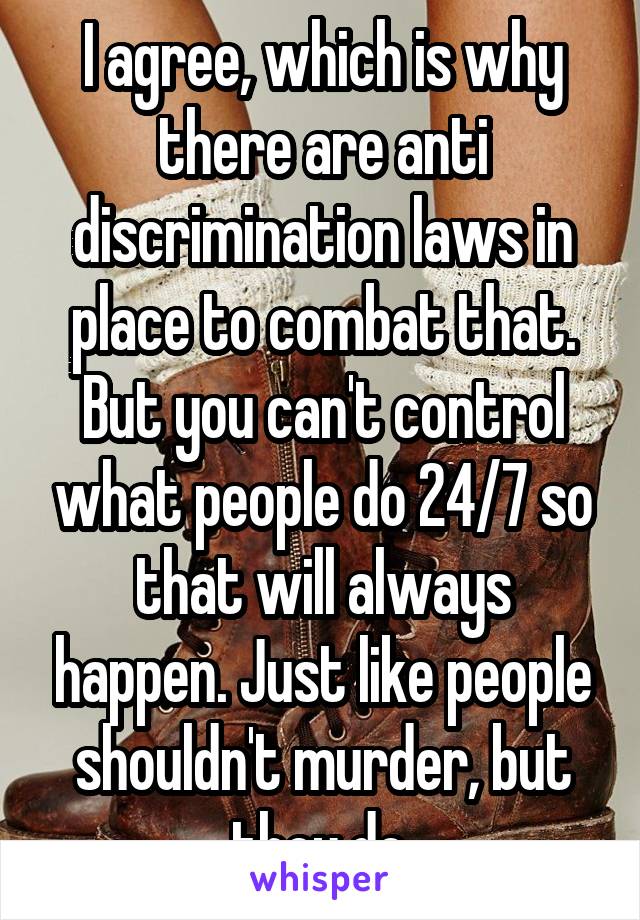 I agree, which is why there are anti discrimination laws in place to combat that.
But you can't control what people do 24/7 so that will always happen. Just like people shouldn't murder, but they do.