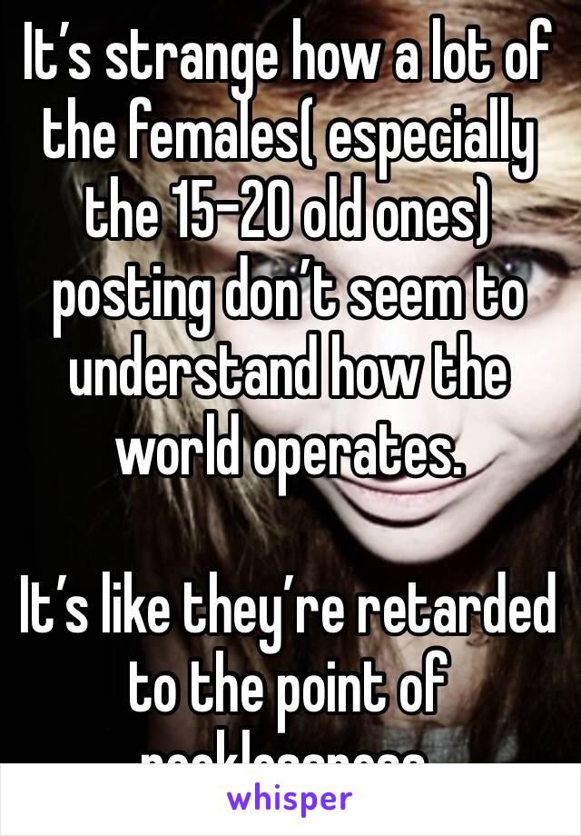 It’s strange how a lot of the females( especially the 15-20 old ones) posting don’t seem to understand how the world operates.

It’s like they’re retarded to the point of recklessness.