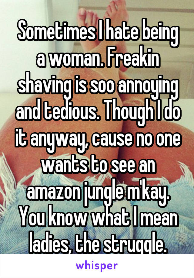 Sometimes I hate being a woman. Freakin shaving is soo annoying and tedious. Though I do it anyway, cause no one wants to see an amazon jungle m'kay.
You know what I mean ladies, the struggle.