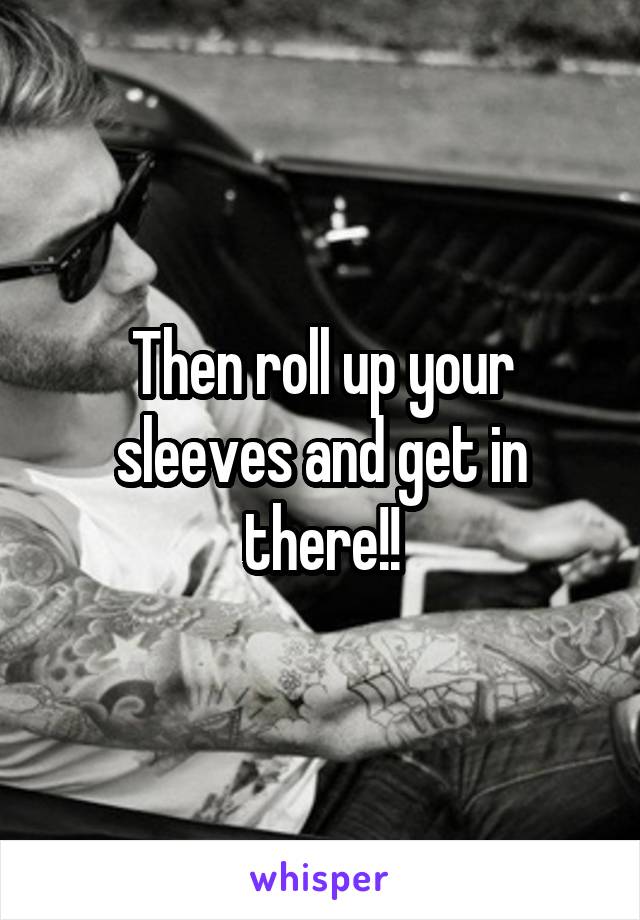Then roll up your sleeves and get in there!!
