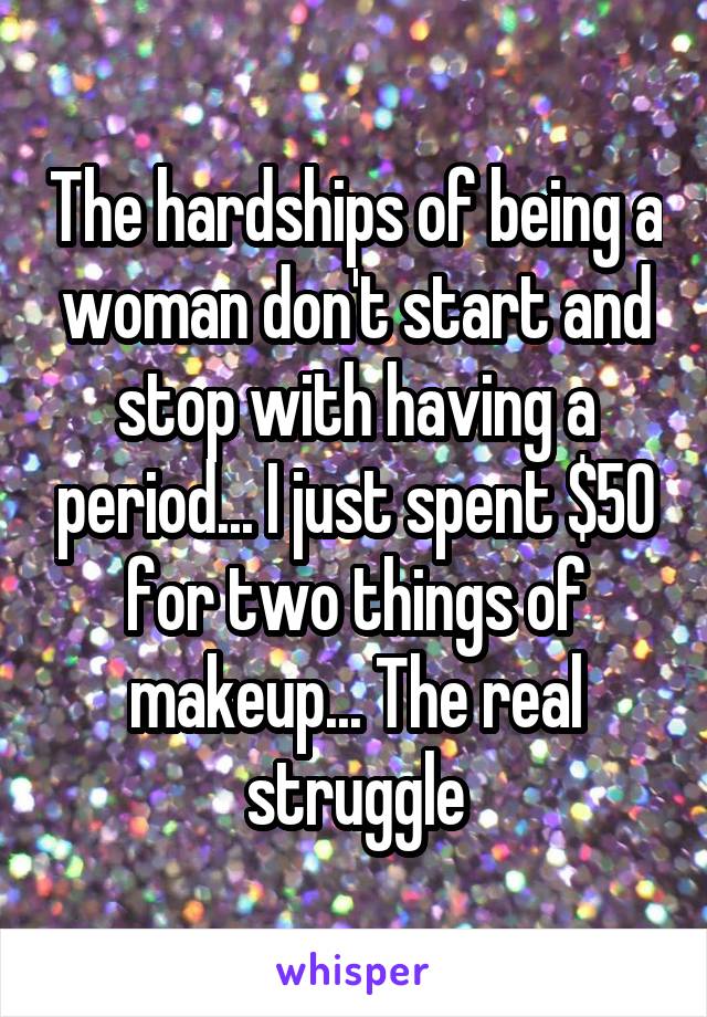 The hardships of being a woman don't start and stop with having a period... I just spent $50 for two things of makeup... The real struggle