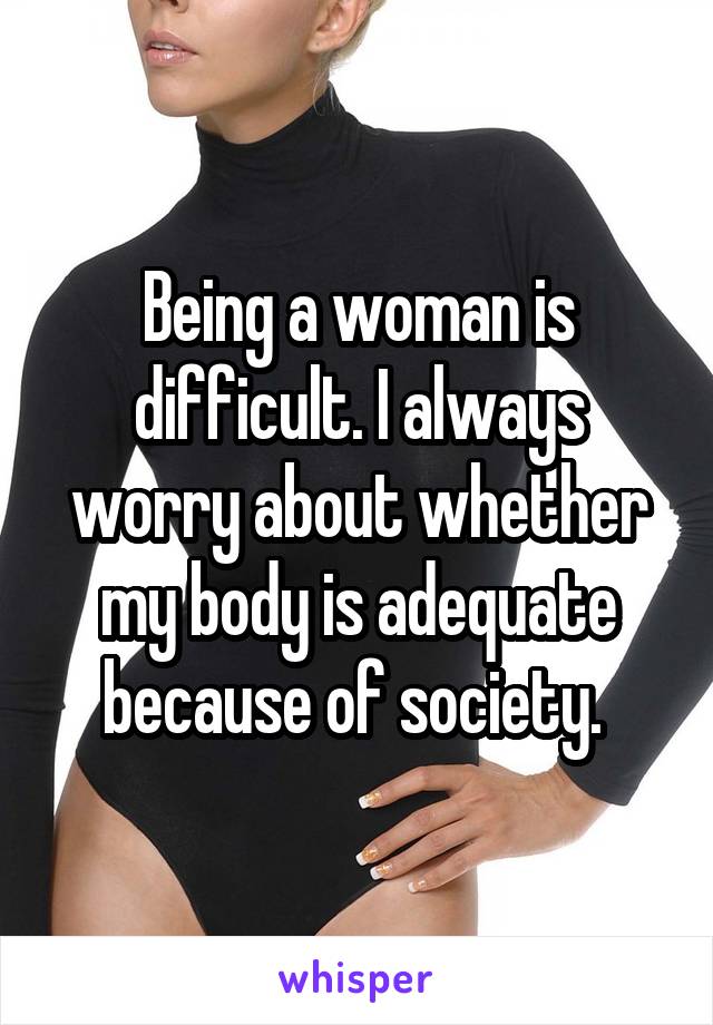 Being a woman is difficult. I always worry about whether my body is adequate because of society. 