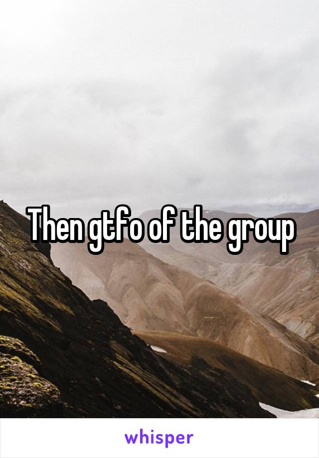 Then gtfo of the group