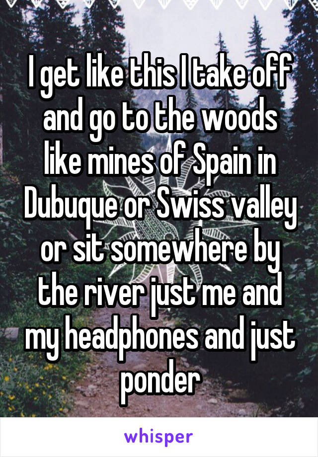 I get like this I take off and go to the woods like mines of Spain in Dubuque or Swiss valley or sit somewhere by the river just me and my headphones and just ponder