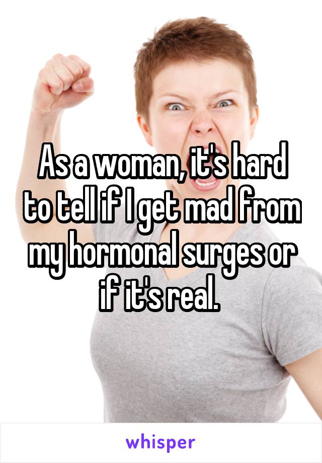 As a woman, it's hard to tell if I get mad from my hormonal surges or if it's real. 