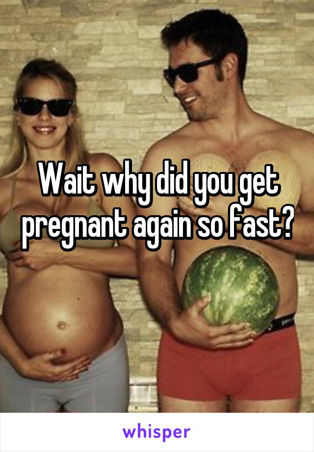 Wait why did you get pregnant again so fast? 