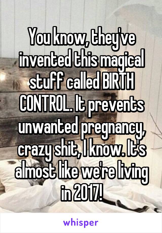 You know, they've invented this magical stuff called BIRTH CONTROL. It prevents unwanted pregnancy, crazy shit, I know. It's almost like we're living in 2017!