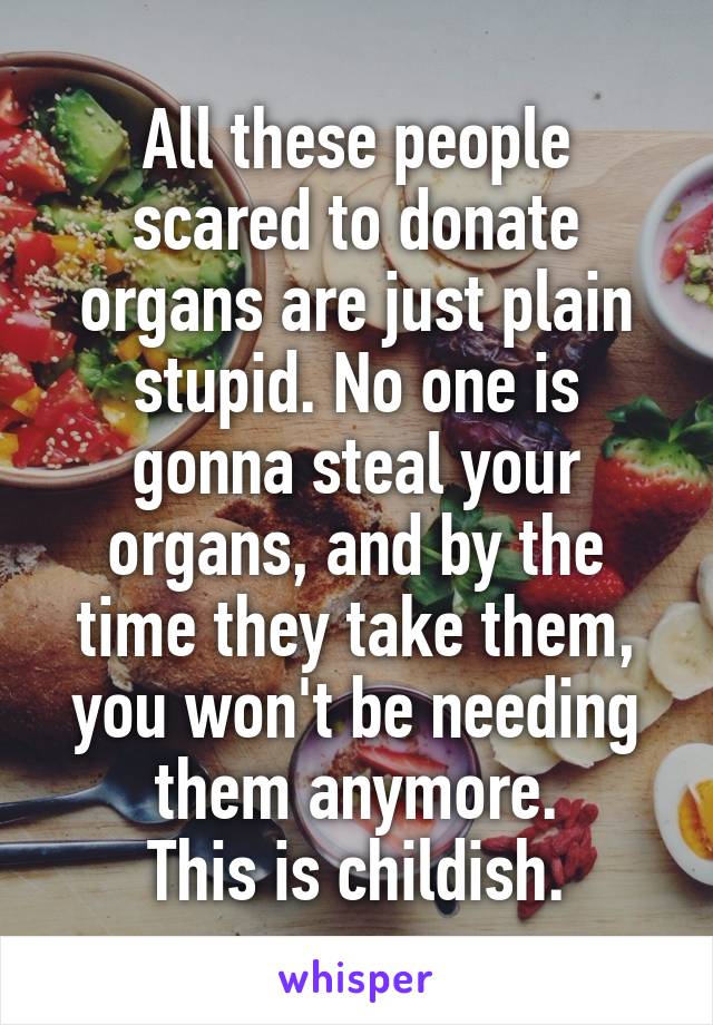 All these people scared to donate organs are just plain stupid. No one is gonna steal your organs, and by the time they take them, you won't be needing them anymore.
This is childish.