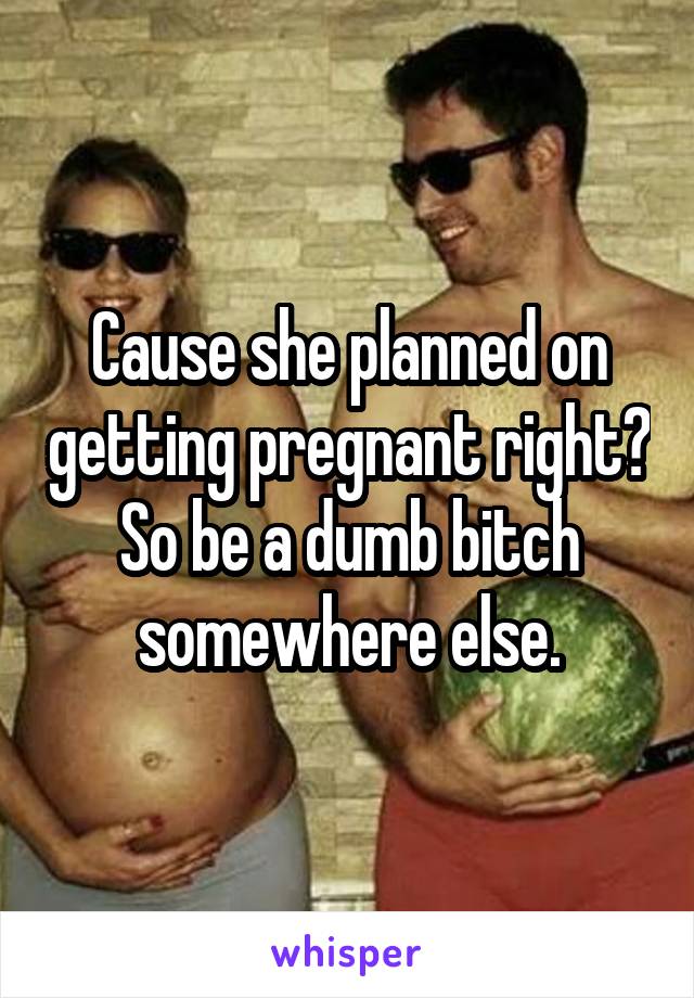 Cause she planned on getting pregnant right? So be a dumb bitch somewhere else.