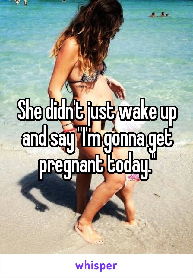 She didn't just wake up and say "I'm gonna get pregnant today."